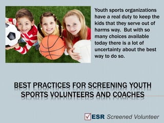Youth sports organizations
                    have a real duty to keep the
                    kids that they serve out of
                    harms way. But with so
                    many choices available
                    today there is a lot of
                    uncertainty about the best
                    way to do so.




BEST PRACTICES FOR SCREENING YOUTH
  SPORTS VOLUNTEERS AND COACHES

                   ESR Screened Volunteer
 