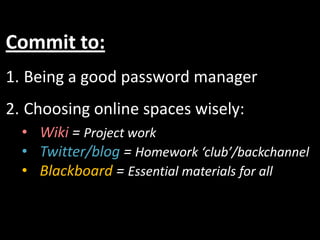 Commit to:
1. Being a good password manager
2. Choosing online spaces wisely:
  • Wiki = Project work
  • Twitter/blog = Homework ‘club’/backchannel
  • Blackboard = Essential materials for all
 