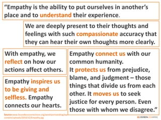 “Empathy is the ability to put ourselves in another’s
place and to understand their experience.
We are deeply present to their thoughts and
feelings with such compassionate accuracy that
they can hear their own thoughts more clearly.
Empathy connect us with our
common humanity.
It protects us from prejudice,
blame, and judgment – those
things that divide us from each
other. It moves us to seek
justice for every person. Even
those with whom we disagree.”
With empathy, we
reflect on how our
actions affect others.
Empathy inspires us
to be giving and
selfless. Empathy
connects our hearts.
Source www.boundlessconnections.org/weeklyvirtuesblog/wp-
content/uploads/2010/12/Empathy.jpg
 