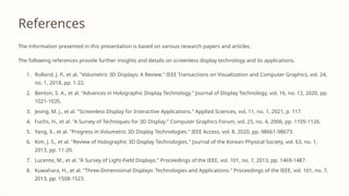 References
The information presented in this presentation is based on various research papers and articles.
The following references provide further insights and details on screenless display technology and its applications.
1. Rolland, J. P., et al. "Volumetric 3D Displays: A Review." IEEE Transactions on Visualization and Computer Graphics, vol. 24,
no. 1, 2018, pp. 1-22.
2. Benton, S. A., et al. "Advances in Holographic Display Technology." Journal of Display Technology, vol. 16, no. 12, 2020, pp.
1021-1035.
3. Jeong, M. J., et al. "Screenless Display for Interactive Applications." Applied Sciences, vol. 11, no. 1, 2021, p. 117.
4. Fuchs, H., et al. "A Survey of Techniques for 3D Display." Computer Graphics Forum, vol. 25, no. 4, 2006, pp. 1105-1126.
5. Yang, X., et al. "Progress in Volumetric 3D Display Technologies." IEEE Access, vol. 8, 2020, pp. 98661-98673.
6. Kim, J. S., et al. "Review of Holographic 3D Display Technologies." Journal of the Korean Physical Society, vol. 63, no. 1,
2013, pp. 11-20.
7. Lucente, M., et al. "A Survey of Light-Field Displays." Proceedings of the IEEE, vol. 101, no. 7, 2013, pp. 1469-1487.
8. Kuwahara, H., et al. "Three-Dimensional Displays: Technologies and Applications." Proceedings of the IEEE, vol. 101, no. 7,
2013, pp. 1508-1523.
 