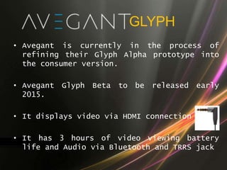 GLYPH
• Avegant is currently in the process of
refining their Glyph Alpha prototype into
the consumer version.
• Avegant Glyph Beta to be released early
2015.
• It displays video via HDMI connection
• It has 3 hours of video viewing battery
life and Audio via Bluetooth and TRRS jack
 