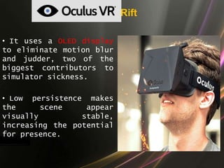 Rift
• It uses a OLED display
to eliminate motion blur
and judder, two of the
biggest contributors to
simulator sickness.
• Low persistence makes
the scene appear
visually stable,
increasing the potential
for presence.
 