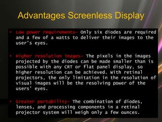 Advantages Screenless Display
• Low power requirements- Only six diodes are required
and a few of a watts to deliver their images to the
user’s eyes.
• Higher resolution images- The pixels in the images
projected by the diodes can be made smaller than is
possible with any CRT or flat panel display, so
higher resolution can be achieved. With retinal
projectors, the only limitation in the resolution of
visual images will be the resolving power of the
users’ eyes.
• Greater portability- The combination of diodes,
lenses, and processing components in a retinal
projector system will weigh only a few ounces.
 