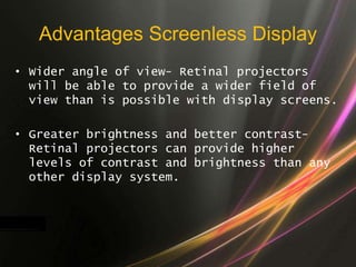 Advantages Screenless Display
• Wider angle of view- Retinal projectors
will be able to provide a wider field of
view than is possible with display screens.
• Greater brightness and better contrast-
Retinal projectors can provide higher
levels of contrast and brightness than any
other display system.
 