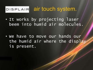 air touch system.
• It works by projecting laser
beem into humid air molecules.
• We have to move our hands our
the humid air where the display
is present.
 