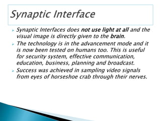  Synaptic Interfaces does not use light at all and the
visual image is directly given to the brain.
 The technology is in the advancement mode and it
is now been tested on humans too. This is useful
for security system, effective communication,
education, business, planning and broadcast.
 Success was achieved in sampling video signals
from eyes of horseshoe crab through their nerves.
 
