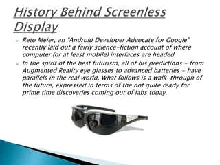  Reto Meier, an “Android Developer Advocate for Google”
recently laid out a fairly science-fiction account of where
computer (or at least mobile) interfaces are headed.
 In the spirit of the best futurism, all of his predictions - from
Augmented Reality eye glasses to advanced batteries - have
parallels in the real world. What follows is a walk-through of
the future, expressed in terms of the not quite ready for
prime time discoveries coming out of labs today.
 