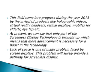  This field came into progress during the year 2013
by the arrival of products like holographic videos,
virtual reality headsets, retinal displays, mobiles for
elderly, eye tap etc.
 At present, we can say that only part of the
Screenless Display Technology is brought up which
means that more advancement is necessary for a
boost in the technology.
 Lack of space is one of major problem faced by
screen displays. This problem will surely provide a
pathway for screenless display.
 