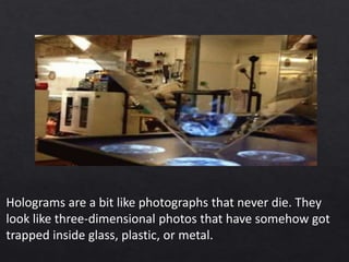 Holograms are a bit like photographs that never die. They
look like three-dimensional photos that have somehow got
trapped inside glass, plastic, or metal.
 