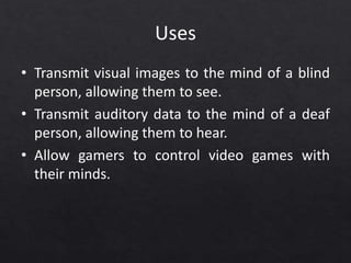 Uses
• Transmit visual images to the mind of a blind
person, allowing them to see.
• Transmit auditory data to the mind of a deaf
person, allowing them to hear.
• Allow gamers to control video games with
their minds.
 