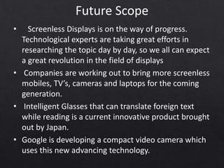 Future Scope
• Screenless Displays is on the way of progress.
Technological experts are taking great efforts in
researching the topic day by day, so we all can expect
a great revolution in the field of displays
• Companies are working out to bring more screenless
mobiles, TV’s, cameras and laptops for the coming
generation.
• Intelligent Glasses that can translate foreign text
while reading is a current innovative product brought
out by Japan.
• Google is developing a compact video camera which
uses this new advancing technology.
 