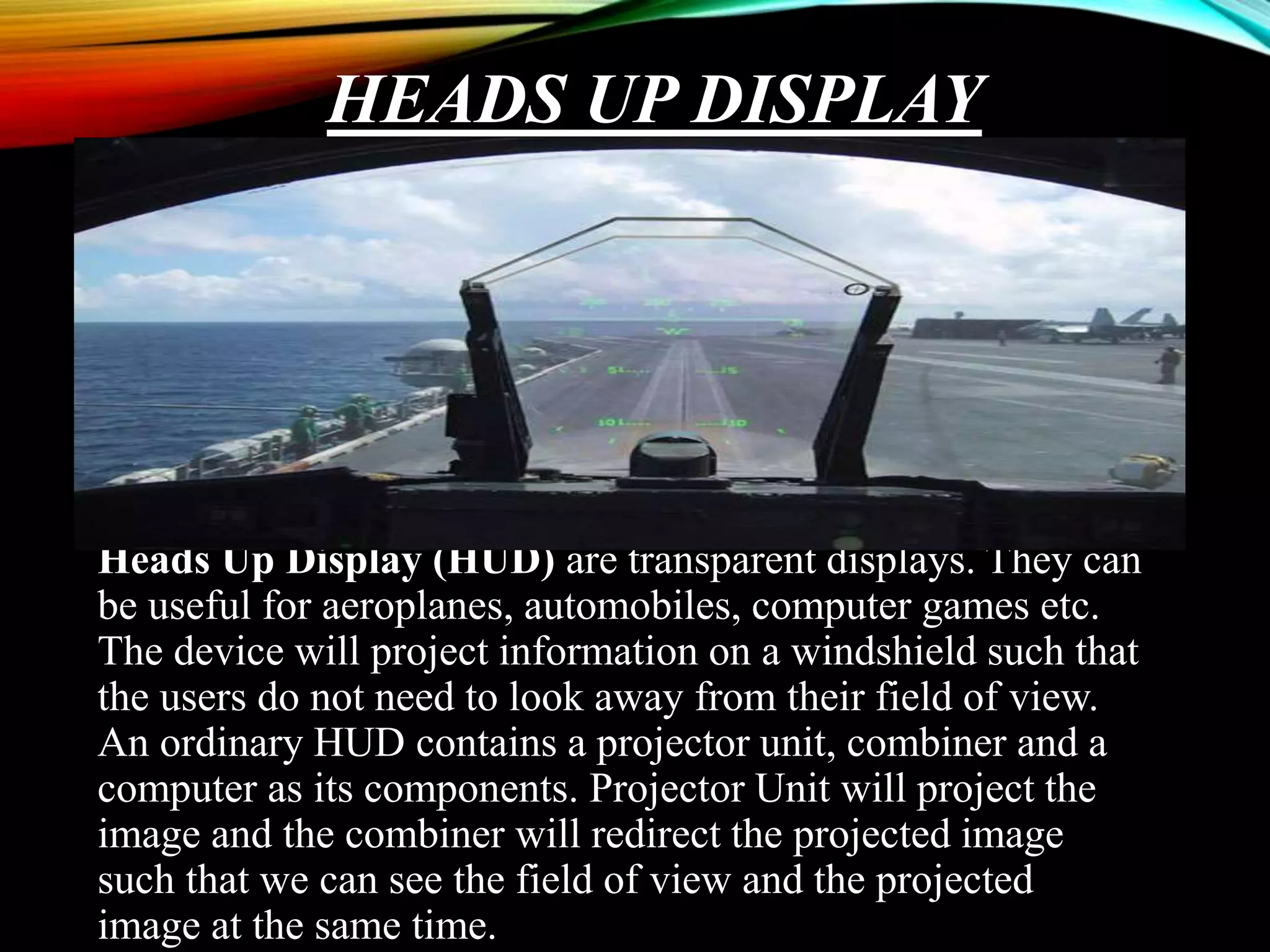 HEADS UP DISPLAY
Heads Up Display (HUD) are transparent displays. They can
be useful for aeroplanes, automobiles, computer games etc.
The device will project information on a windshield such that
the users do not need to look away from their field of view.
An ordinary HUD contains a projector unit, combiner and a
computer as its components. Projector Unit will project the
image and the combiner will redirect the projected image
such that we can see the field of view and the projected
image at the same time.
 