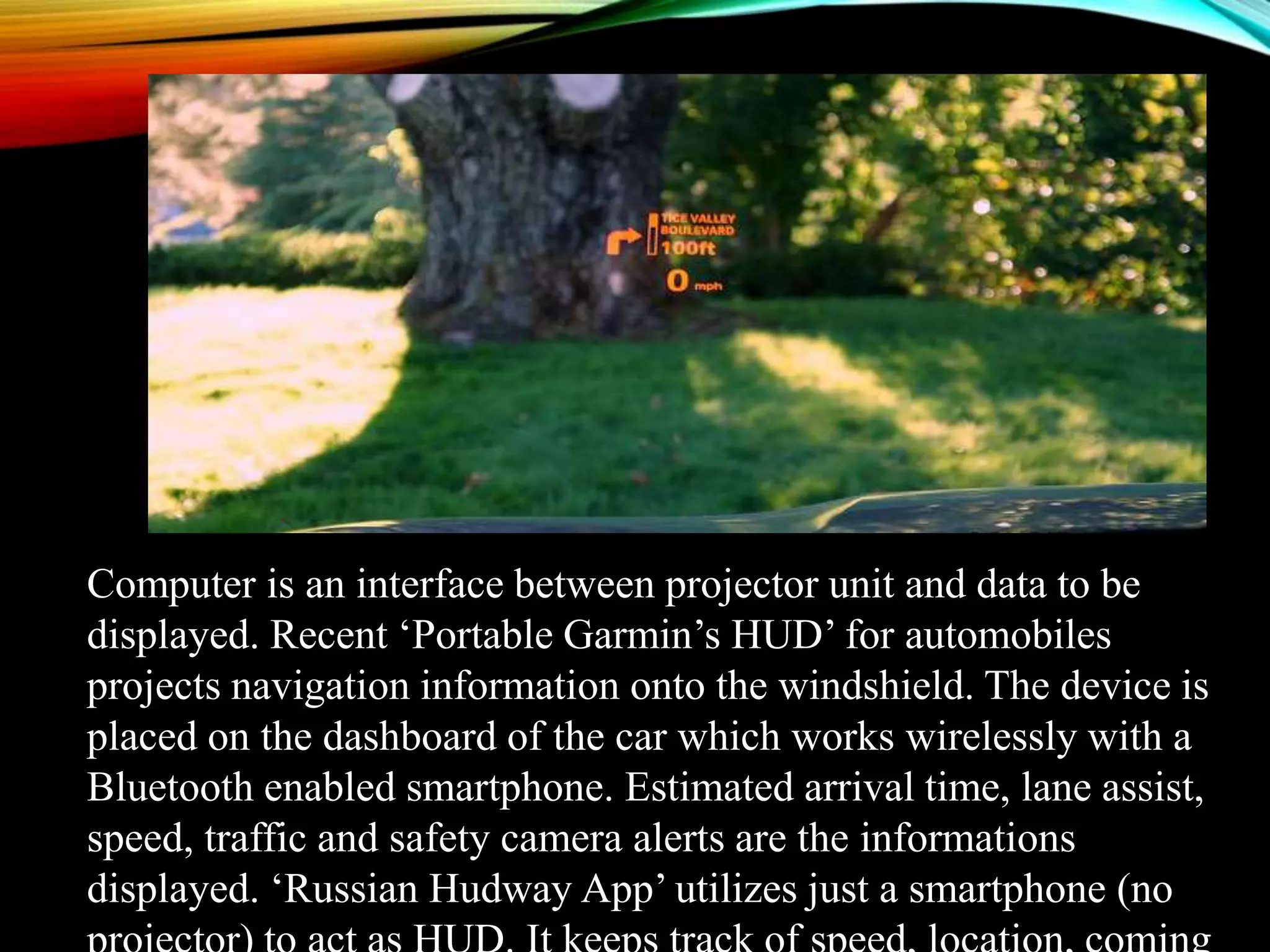 Computer is an interface between projector unit and data to be
displayed. Recent ‘Portable Garmin’s HUD’ for automobiles
projects navigation information onto the windshield. The device is
placed on the dashboard of the car which works wirelessly with a
Bluetooth enabled smartphone. Estimated arrival time, lane assist,
speed, traffic and safety camera alerts are the informations
displayed. ‘Russian Hudway App’ utilizes just a smartphone (no
 