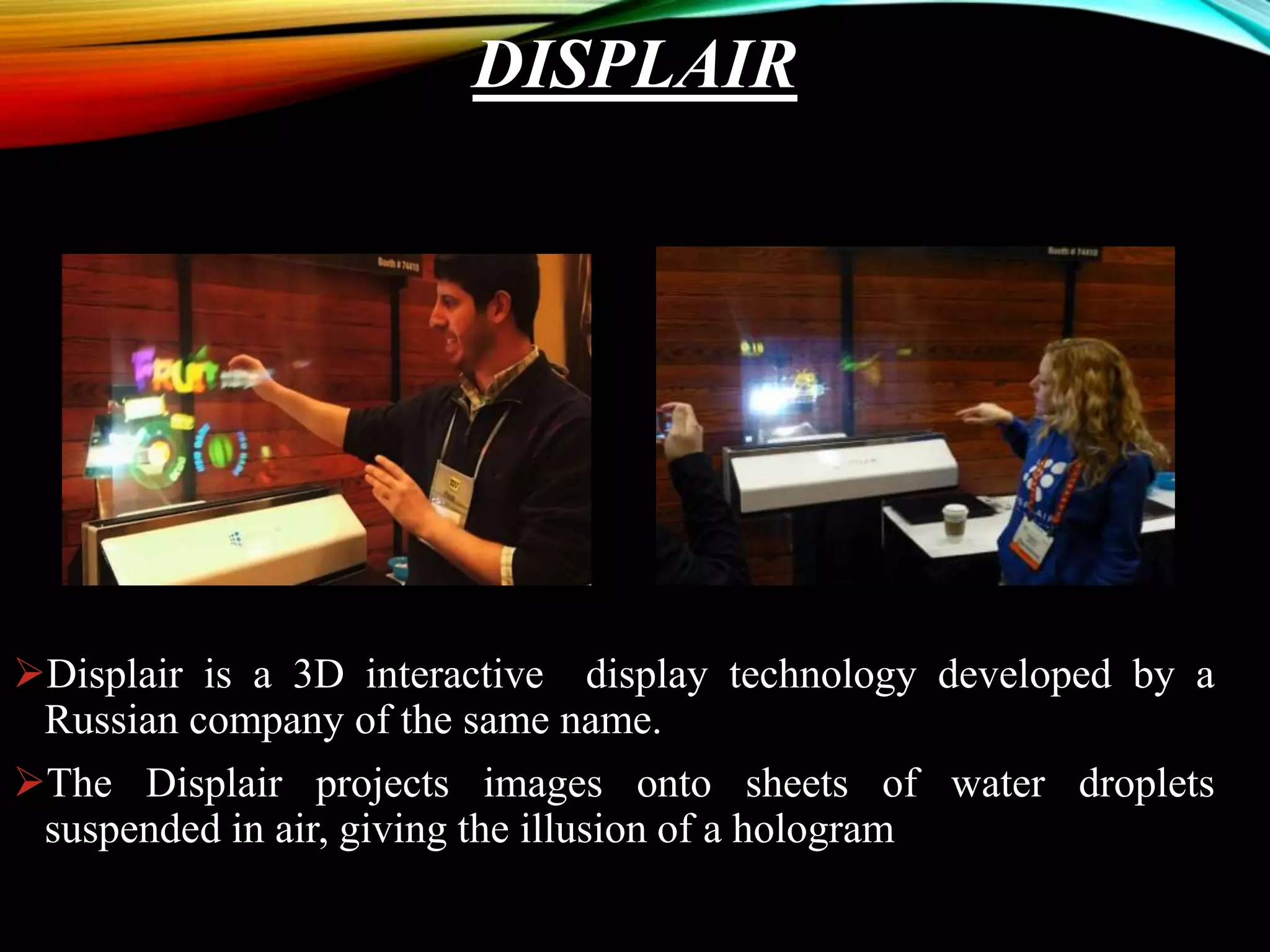 DISPLAIR
Displair is a 3D interactive display technology developed by a
Russian company of the same name.
The Displair projects images onto sheets of water droplets
suspended in air, giving the illusion of a hologram
 