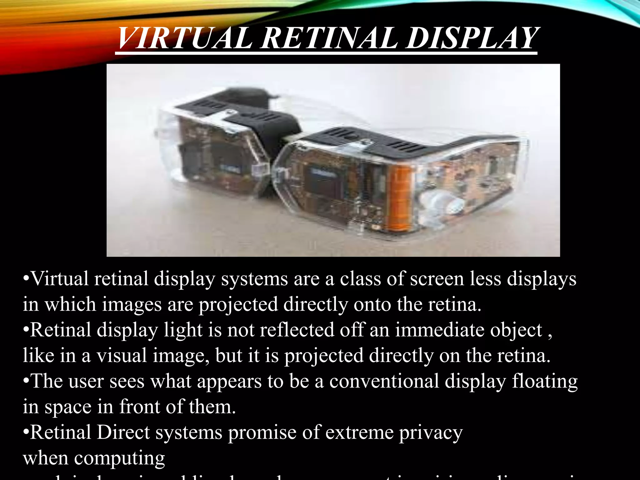VIRTUAL RETINAL DISPLAY
•Virtual retinal display systems are a class of screen less displays
in which images are projected directly onto the retina.
•Retinal display light is not reflected off an immediate object ,
like in a visual image, but it is projected directly on the retina.
•The user sees what appears to be a conventional display floating
in space in front of them.
•Retinal Direct systems promise of extreme privacy
when computing
 