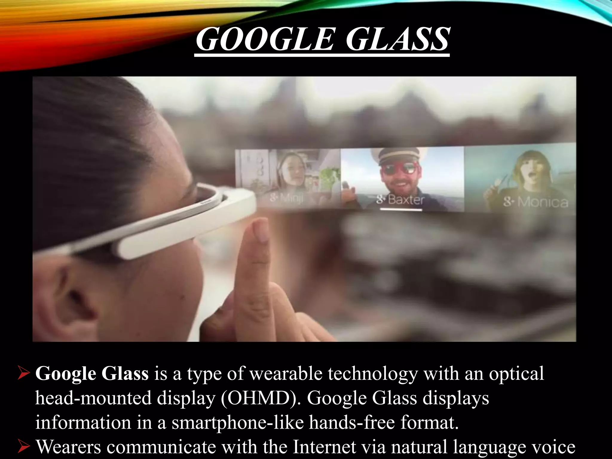 GOOGLE GLASS
Google Glass is a type of wearable technology with an optical
head-mounted display (OHMD). Google Glass displays
information in a smartphone-like hands-free format.
Wearers communicate with the Internet via natural language voice
 
