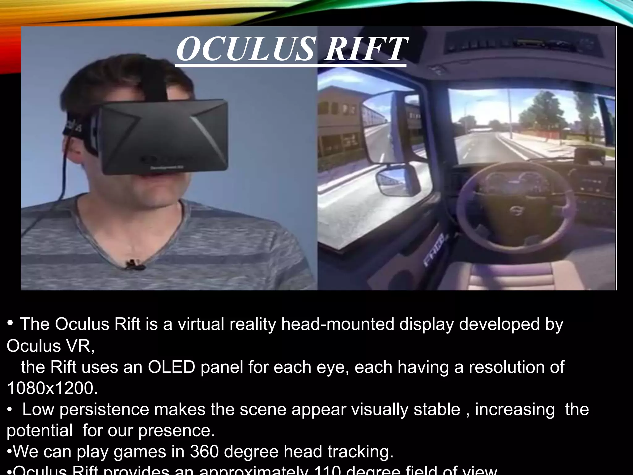 • The Oculus Rift is a virtual reality head-mounted display developed by
Oculus VR,
the Rift uses an OLED panel for each eye, each having a resolution of
1080x1200.
• Low persistence makes the scene appear visually stable , increasing the
potential for our presence.
•We can play games in 360 degree head tracking.
OCULUS RIFT
 