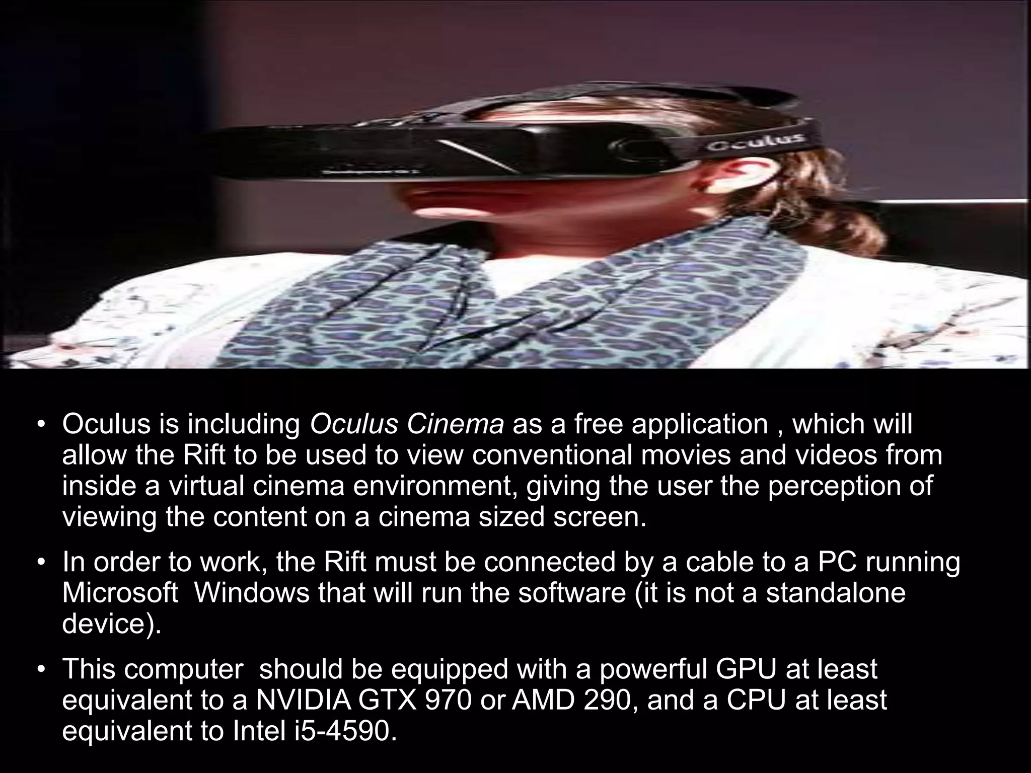 • Oculus is including Oculus Cinema as a free application , which will
allow the Rift to be used to view conventional movies and videos from
inside a virtual cinema environment, giving the user the perception of
viewing the content on a cinema sized screen.
• In order to work, the Rift must be connected by a cable to a PC running
Microsoft Windows that will run the software (it is not a standalone
device).
• This computer should be equipped with a powerful GPU at least
equivalent to a NVIDIA GTX 970 or AMD 290, and a CPU at least
equivalent to Intel i5-4590.
 