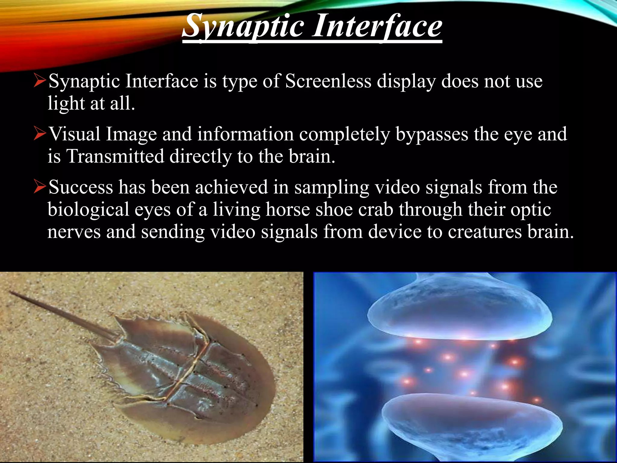 Synaptic Interface is type of Screenless display does not use
light at all.
Visual Image and information completely bypasses the eye and
is Transmitted directly to the brain.
Success has been achieved in sampling video signals from the
biological eyes of a living horse shoe crab through their optic
nerves and sending video signals from device to creatures brain.
Synaptic Interface
 