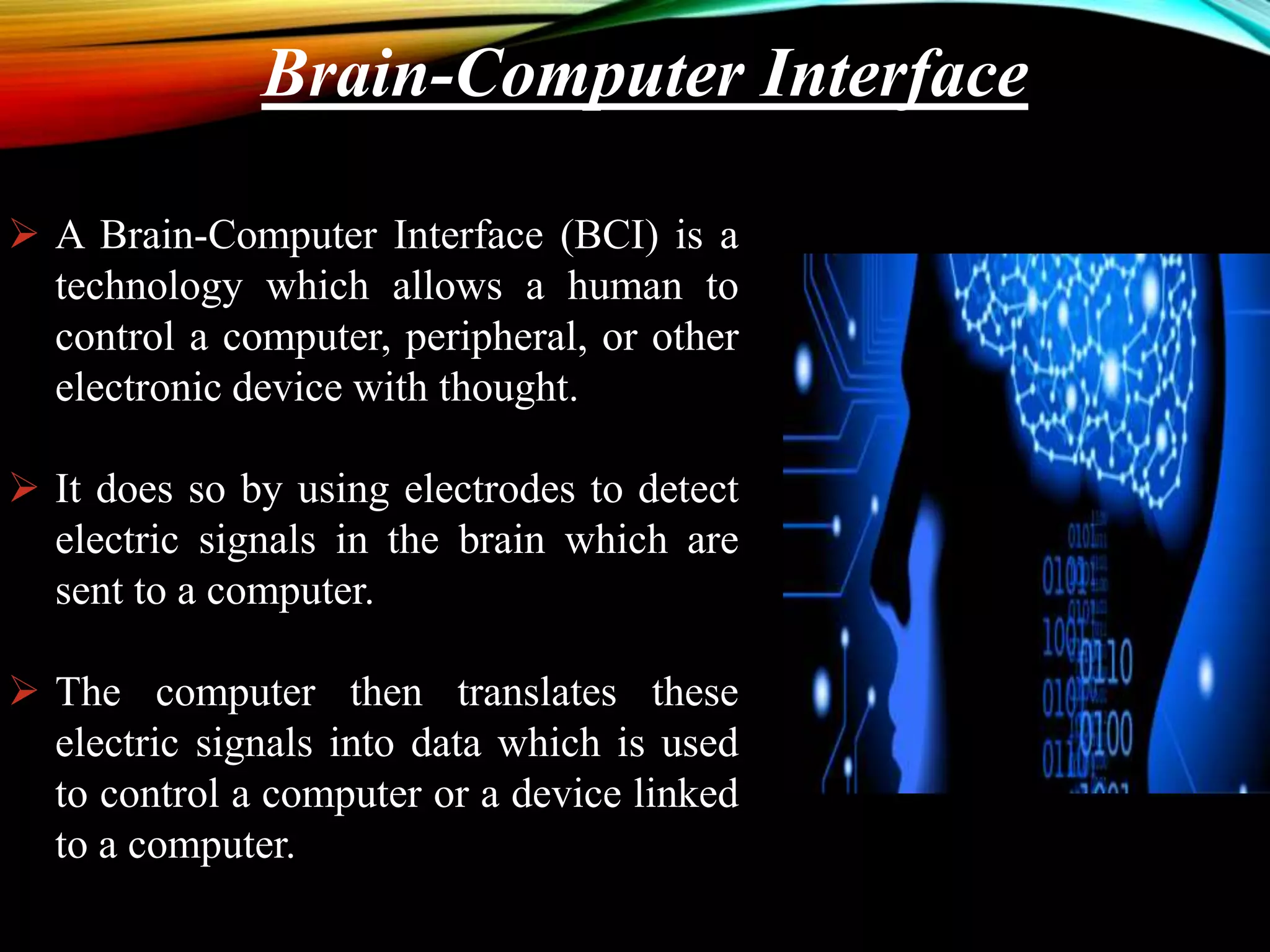 Brain-Computer Interface
 A Brain-Computer Interface (BCI) is a
technology which allows a human to
control a computer, peripheral, or other
electronic device with thought.
 It does so by using electrodes to detect
electric signals in the brain which are
sent to a computer.
 The computer then translates these
electric signals into data which is used
to control a computer or a device linked
to a computer.
 