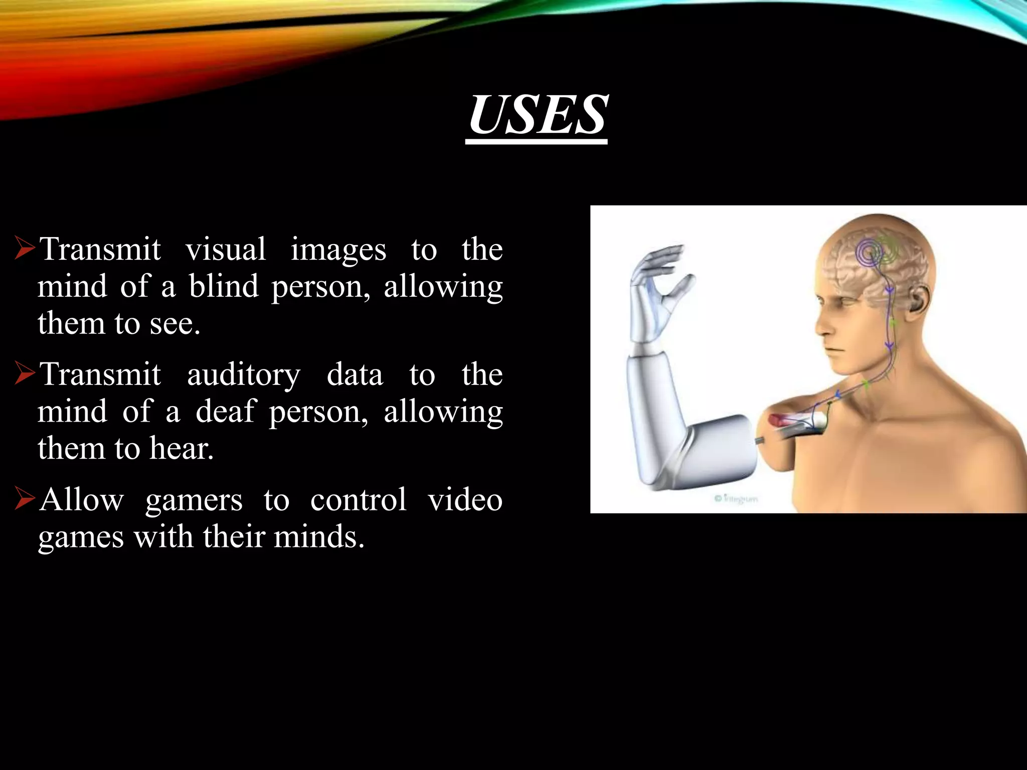 USES
Transmit visual images to the
mind of a blind person, allowing
them to see.
Transmit auditory data to the
mind of a deaf person, allowing
them to hear.
Allow gamers to control video
games with their minds.
 