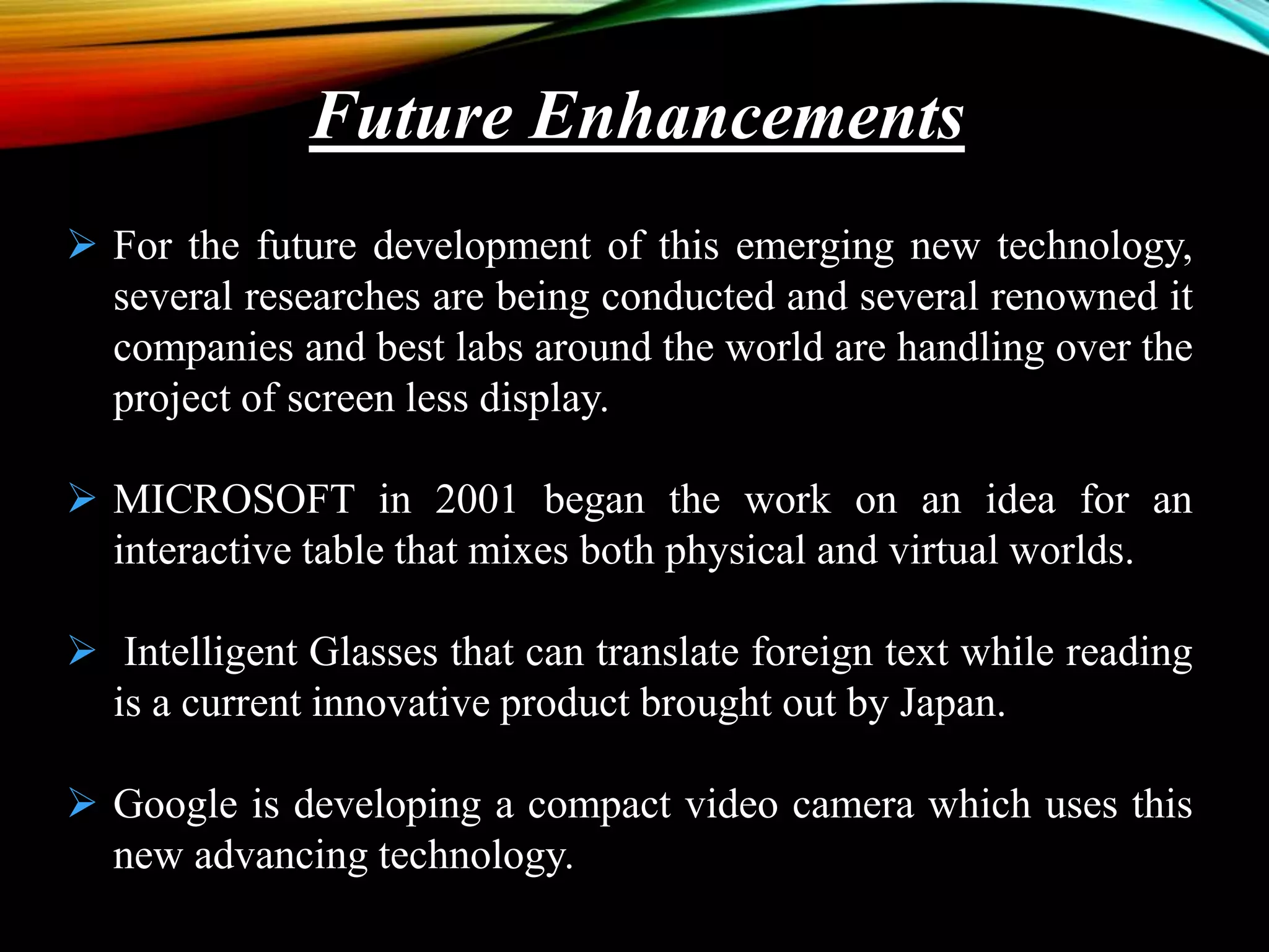  For the future development of this emerging new technology,
several researches are being conducted and several renowned it
companies and best labs around the world are handling over the
project of screen less display.
 MICROSOFT in 2001 began the work on an idea for an
interactive table that mixes both physical and virtual worlds.
 Intelligent Glasses that can translate foreign text while reading
is a current innovative product brought out by Japan.
 Google is developing a compact video camera which uses this
new advancing technology.
Future Enhancements
 
