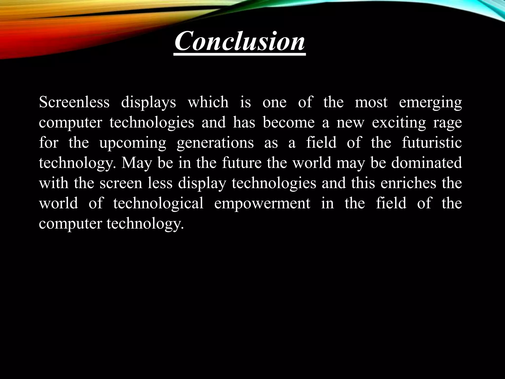 Conclusion
Screenless displays which is one of the most emerging
computer technologies and has become a new exciting rage
for the upcoming generations as a field of the futuristic
technology. May be in the future the world may be dominated
with the screen less display technologies and this enriches the
world of technological empowerment in the field of the
computer technology.
 