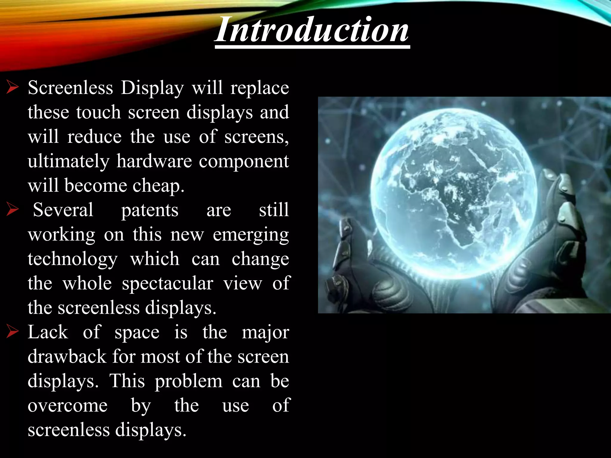 Introduction
 Screenless Display will replace
these touch screen displays and
will reduce the use of screens,
ultimately hardware component
will become cheap.
 Several patents are still
working on this new emerging
technology which can change
the whole spectacular view of
the screenless displays.
 Lack of space is the major
drawback for most of the screen
displays. This problem can be
overcome by the use of
screenless displays.
 