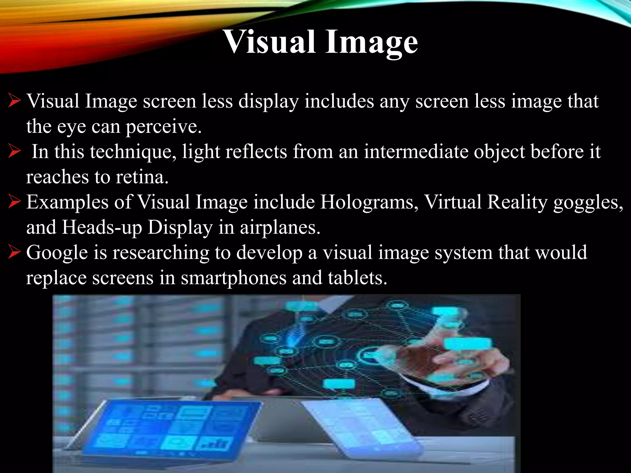 Visual Image
Visual Image screen less display includes any screen less image that
the eye can perceive.
 In this technique, light reflects from an intermediate object before it
reaches to retina.
Examples of Visual Image include Holograms, Virtual Reality goggles,
and Heads-up Display in airplanes.
Google is researching to develop a visual image system that would
replace screens in smartphones and tablets.
 