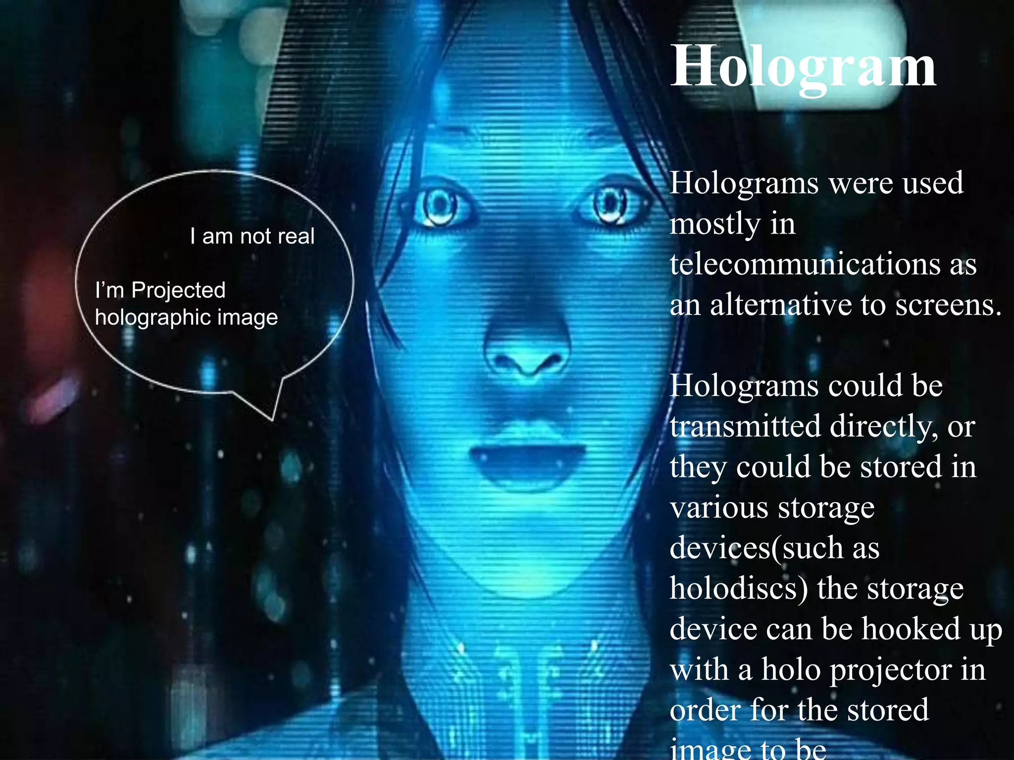 I am not real
I’m Projected
holographic image
Hologram
Holograms were used
mostly in
telecommunications as
an alternative to screens.
Holograms could be
transmitted directly, or
they could be stored in
various storage
devices(such as
holodiscs) the storage
device can be hooked up
with a holo projector in
order for the stored
 