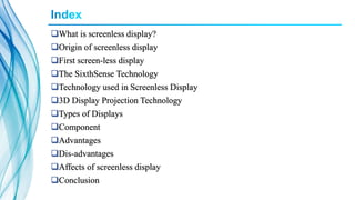 What is screenless display?
Origin of screenless display
First screen-less display
The SixthSense Technology
Technology used in Screenless Display
3D Display Projection Technology
Types of Displays
Component
Advantages
Dis-advantages
Affects of screenless display
Conclusion
 
