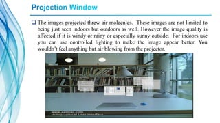  The images projected threw air molecules. These images are not limited to
being just seen indoors but outdoors as well. However the image quality is
affected if it is windy or rainy or especially sunny outside. For indoors use
you can use controlled lighting to make the image appear better. You
wouldn’t feel anything but air blowing from the projector.
 