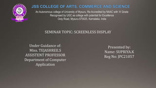 An Autonomous college of University of Mysuru, Re-Accredited by NAAC with ‘A’ Grade
Recognised by UGC as college with potential for Excellence
Ooty Road, Mysuru-570025, Karnataka, India
SEMINAR TOPIC: SCREENLESS DISPLAY
Presented by:
Name: SUPRIYA.K
Reg No: JPC21057
Under Guidance of:
Miss. TEJASHREE.S
ASSISTENT PROFESSOR
Department of Computer
Application
 