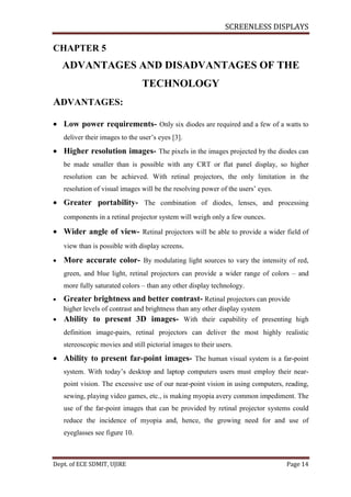 SCREENLESS DISPLAYS
Dept. of ECE SDMIT, UJIRE Page 14
CHAPTER 5
ADVANTAGES AND DISADVANTAGES OF THE
TECHNOLOGY
ADVANTAGES:
 Low power requirements- Only six diodes are required and a few of a watts to
deliver their images to the user’s eyes [3].
 Higher resolution images- The pixels in the images projected by the diodes can
be made smaller than is possible with any CRT or flat panel display, so higher
resolution can be achieved. With retinal projectors, the only limitation in the
resolution of visual images will be the resolving power of the users’ eyes.
 Greater portability- The combination of diodes, lenses, and processing
components in a retinal projector system will weigh only a few ounces.
 Wider angle of view- Retinal projectors will be able to provide a wider field of
view than is possible with display screens.
 More accurate color- By modulating light sources to vary the intensity of red,
green, and blue light, retinal projectors can provide a wider range of colors – and
more fully saturated colors – than any other display technology.
 Greater brightness and better contrast- Retinal projectors can provide
higher levels of contrast and brightness than any other display system
 Ability to present 3D images- With their capability of presenting high
definition image-pairs, retinal projectors can deliver the most highly realistic
stereoscopic movies and still pictorial images to their users.
 Ability to present far-point images- The human visual system is a far-point
system. With today’s desktop and laptop computers users must employ their near-
point vision. The excessive use of our near-point vision in using computers, reading,
sewing, playing video games, etc., is making myopia avery common impediment. The
use of the far-point images that can be provided by retinal projector systems could
reduce the incidence of myopia and, hence, the growing need for and use of
eyeglasses see figure 10.
 