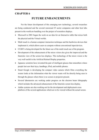 SCREENLESS DISPLAYS
Dept. of ECE SDMIT, UJIRE Page 16
CHAPTER 6
FUTURE ENHANCEMENTS
For the future development of this emerging new technology, several researches
are being conducted and the several renowned IT sector companies and other best labs
present in the world are handling over the project of screenless displays.
 Microsoft in 2001 began the work on an idea for an Interactive table that mixes both
the physical and the Virtual worlds.
 Multi touch is a human computer interaction technique and the hardwires devices that
implement it, which allows users to compute without conventional input devices.
 CUBIT is being developed for the future use of the multi touch use of the program.
 Development of the enhancement of the micro vision also gives the improved and the
futuristic view of the screen less displays. This technology of the micro vision is the
very well useful in the Artificial Retinal Display properties.
 Japanese scientists have invented the pair of intelligent glasses that remembers where
people last saw their keys, handbags, iPod, and mobile phones.
 Smart Google is developing the compact video camera which films everything the
wearer looks at the information what the viewer wants will be directly being seen in
through the glasses where there is no screen or projector present.
 Several laboratories are working under progress on the electron beam lithography
which includes the advanced enhancement of the futuristic screen less display.
 Adobe systems are also working out for the development and deployment cross
platform of the several applications which are to be viewed without the actual screen.
 