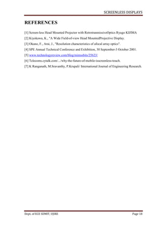 SCREENLESS DISPLAYS
Dept. of ECE SDMIT, UJIRE Page 18
REFERENCES
[1] Screen-less Head Mounted Projector with RetrotranmissiveOptics Ryugo KIJIMA
[2] Kiyokawa, K., "A Wide Field-of-view Head MountedProjective Display.
[3] Okano, F., Arai, J., "Resolution characteristics of afocal array optics".
[4] SPE Annual Technical Conference and Exhibition, 30 September-3 October 2001.
[5] www.technologyreview.com/blog/mimssbits/25623/
[6] Telecoms.cytalk.com/.../why-the-future-of-mobile-isscreenless-touch.
[7] K Ranganath, M.Sravanthy, P.Krupali/ International Journal of Engineering Research.
 