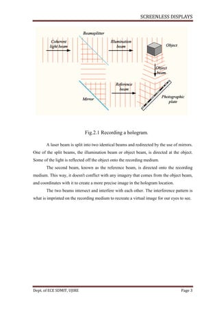SCREENLESS DISPLAYS
Dept. of ECE SDMIT, UJIRE Page 3
Fig.2.1 Recording a hologram.
A laser beam is split into two identical beams and redirected by the use of mirrors.
One of the split beams, the illumination beam or object beam, is directed at the object.
Some of the light is reflected off the object onto the recording medium.
The second beam, known as the reference beam, is directed onto the recording
medium. This way, it doesn't conflict with any imagery that comes from the object beam,
and coordinates with it to create a more precise image in the hologram location.
The two beams intersect and interfere with each other. The interference pattern is
what is imprinted on the recording medium to recreate a virtual image for our eyes to see.
 