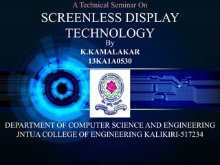 A Technical Seminar On
SCREENLESS DISPLAY
TECHNOLOGY
By
K.KAMALAKAR
13KA1A0530
DEPARTMENT OF COMPUTER SCIENCE AND ENGINEERING
JNTUA COLLEGE OF ENGINEERING KALIKIRI-517234
 