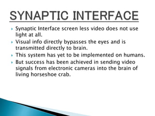  Synaptic Interface screen less video does not use
light at all.
 Visual info directly bypasses the eyes and is
transmitted directly to brain.
 This system has yet to be implemented on humans.
 But success has been achieved in sending video
signals from electronic cameras into the brain of
living horseshoe crab.
 