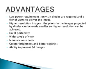  Low power requirement : only six diodes are required and a
few of watts to deliver the image.
 Higher resolution images : the pixels in the images projected
by diodes can be made smaller so higher resolution can be
achieved.
 Great portability
 Wider angle of view
 More accurate color
 Greater brightness and better contrast.
 Ability to present 3d images.
 