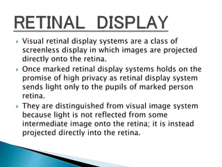  Visual retinal display systems are a class of
screenless display in which images are projected
directly onto the retina.
 Once marked retinal display systems holds on the
promise of high privacy as retinal display system
sends light only to the pupils of marked person
retina.
 They are distinguished from visual image system
because light is not reflected from some
intermediate image onto the retina; it is instead
projected directly into the retina.
 
