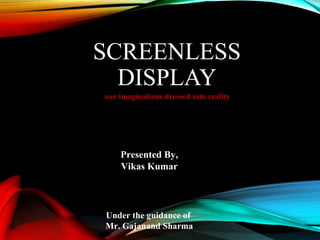 SCREENLESS 
DISPLAY 
our imaginations dressed into reality 
Presented By, 
Vikas Kumar 
Under the guidance of 
Mr. Gajanand Sharma 
 