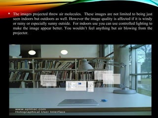  The images projected threw air molecules. These images are not limited to being just 
seen indoors but outdoors as well. However the image quality is affected if it is windy 
or rainy or especially sunny outside. For indoors use you can use controlled lighting to 
make the image appear better. You wouldn’t feel anything but air blowing from the 
projector. 
 