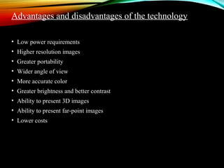 Advantages and disadvantages of the technology 
• Low power requirements 
• Higher resolution images 
• Greater portability 
• Wider angle of view 
• More accurate color 
• Greater brightness and better contrast 
• Ability to present 3D images 
• Ability to present far-point images 
• Lower costs 
 