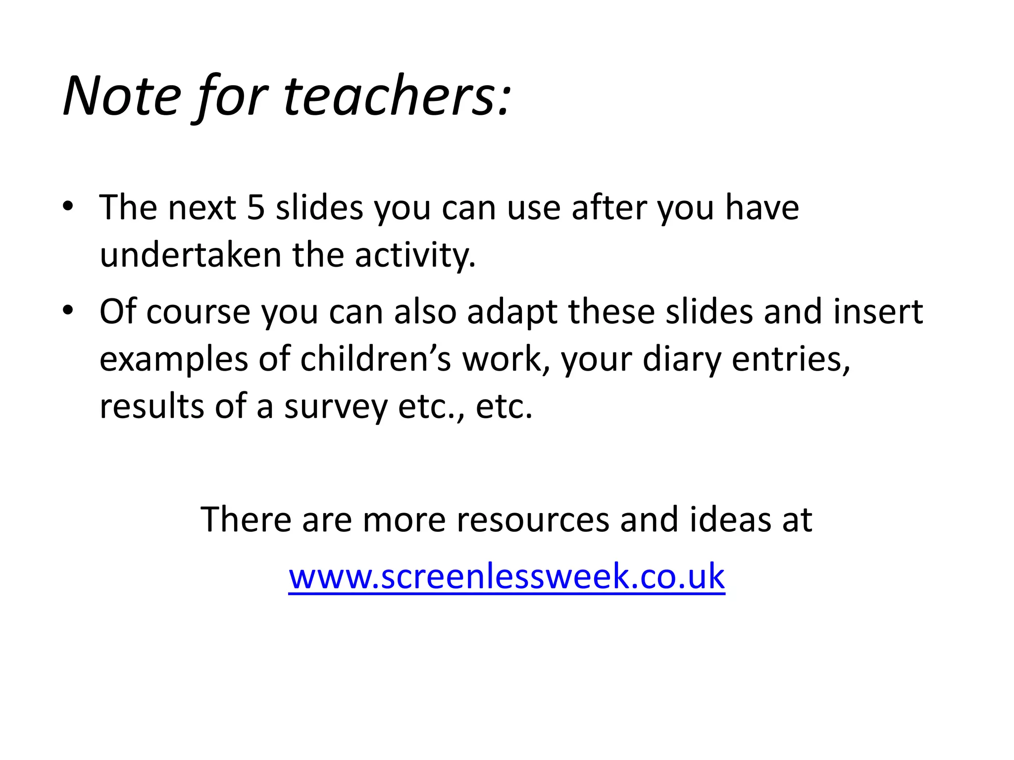 Note for teachers:
• The next 5 slides you can use after you have
undertaken the activity.
• Of course you can also adapt these slides and insert
examples of children’s work, your diary entries,
results of a survey etc., etc.
There are more resources and ideas at
www.screenlessweek.co.uk
 