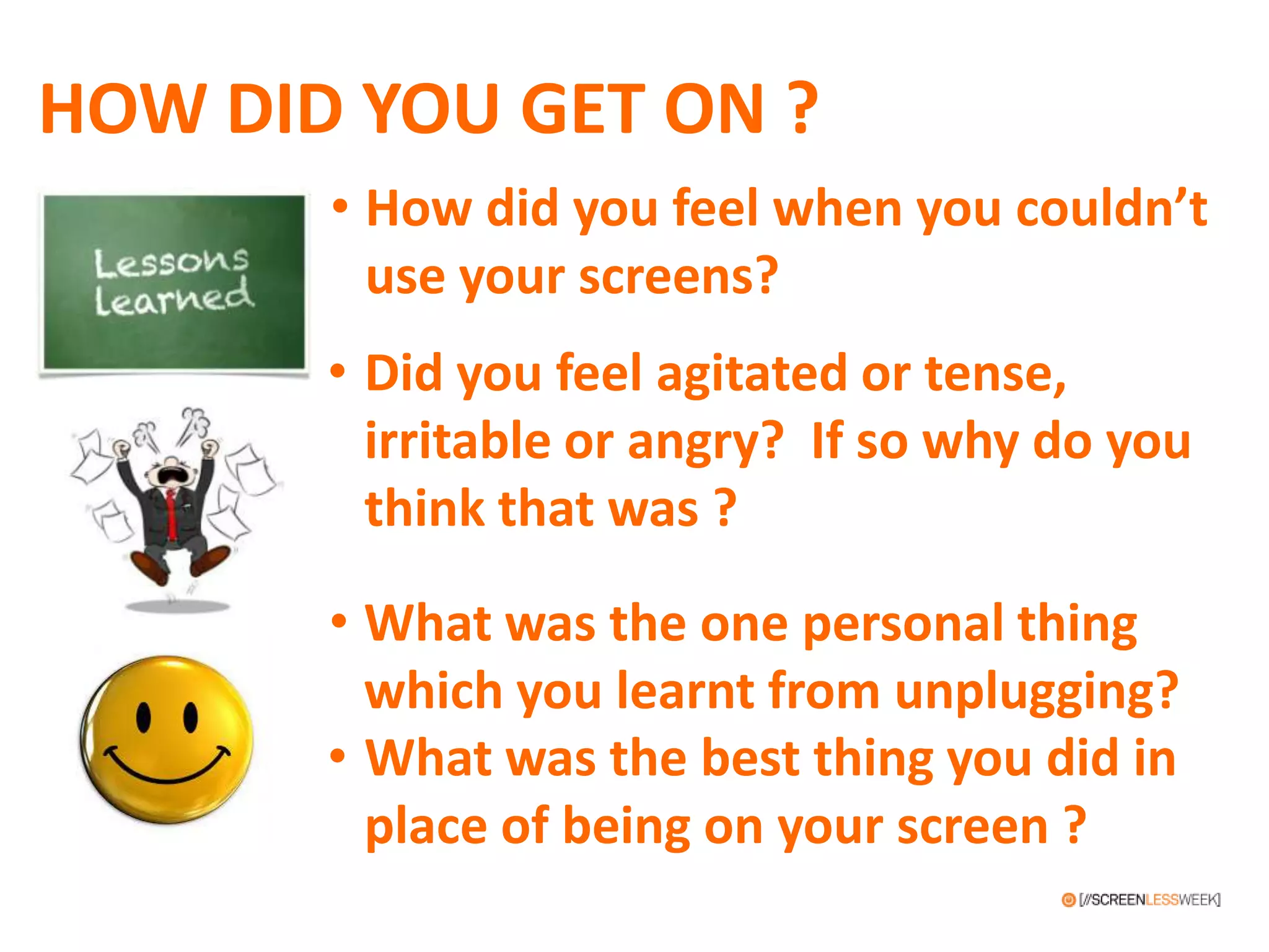 HOW DID YOU GET ON ?
• What was the one personal thing
which you learnt from unplugging?
• Did you feel agitated or tense,
irritable or angry? If so why do you
think that was ?
• What was the best thing you did in
place of being on your screen ?
• How did you feel when you couldn’t
use your screens?
 