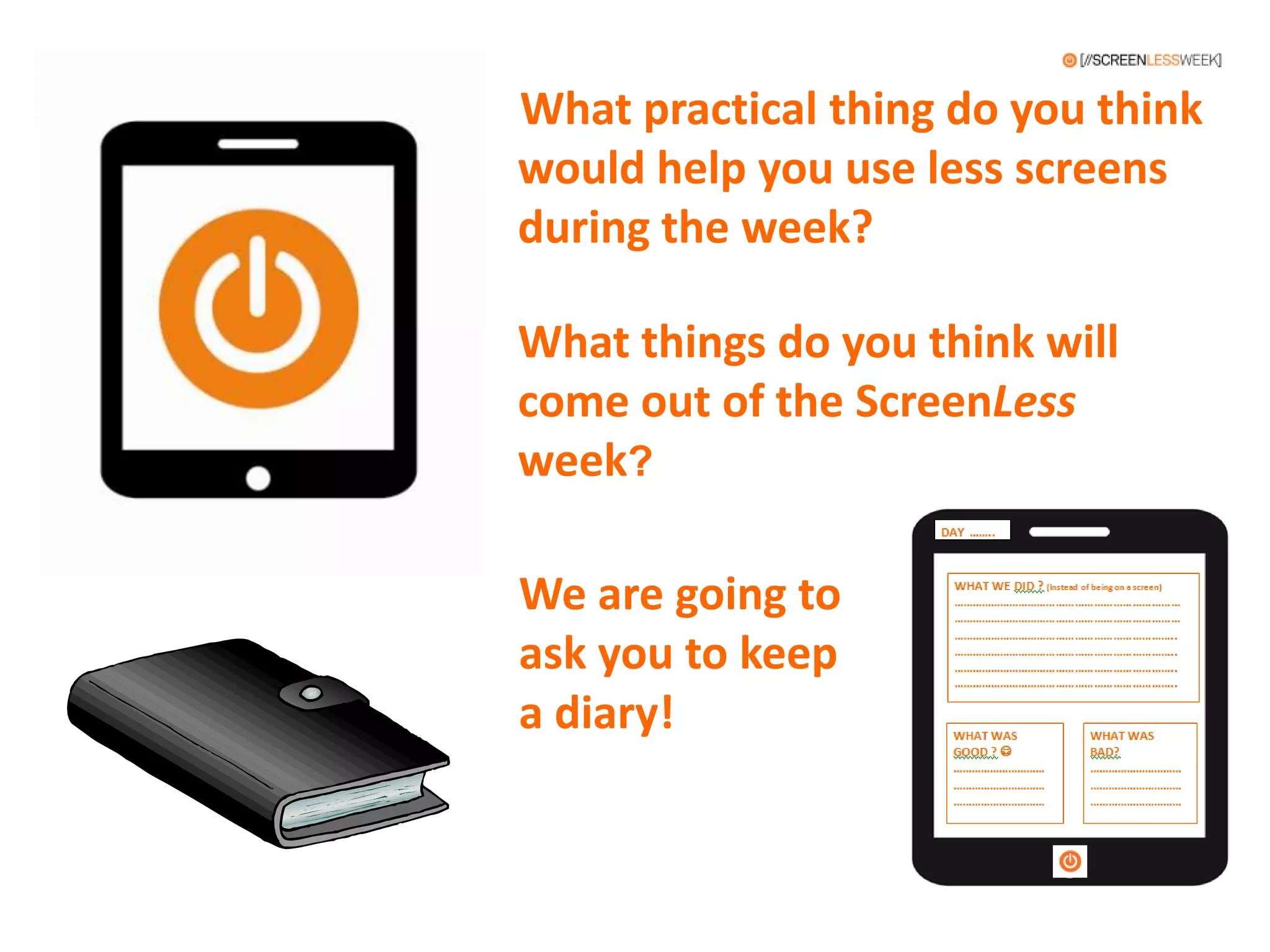 What practical thing do you think
would help you use less screens
during the week?
What things do you think will
come out of the ScreenLess
week?
We are going to
ask you to keep
a diary!
 