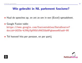 E-Politieke geschiedenis 10
Wie gebruikt in NL parlement fascisme?
• Haal de speeches op, en zet ze om in een (Excel) spreadsheet.
• Google Fusion table:
https://www.google.com/fusiontables/DataSource?
docid=162Tm-WJV6yYpUV5fcM4C33zWFqkaeuw6fuzW-9U
• Tel hoeveel hits per persoon, en per partij
 