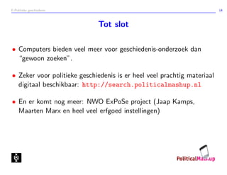 E-Politieke geschiedenis 14
Tot slot
• Computers bieden veel meer voor geschiedenis-onderzoek dan
“gewoon zoeken”.
• Zeker voor politieke geschiedenis is er heel veel prachtig materiaal
digitaal beschikbaar: http://search.politicalmashup.nl
• En er komt nog meer: NWO ExPoSe project (Jaap Kamps,
Maarten Marx en heel veel erfgoed instellingen)
 