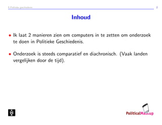 E-Politieke geschiedenis 2
Inhoud
• Ik laat 2 manieren zien om computers in te zetten om onderzoek
te doen in Politieke Geschiedenis.
• Onderzoek is steeds comparatief en diachronisch. (Vaak landen
vergelijken door de tijd).
 